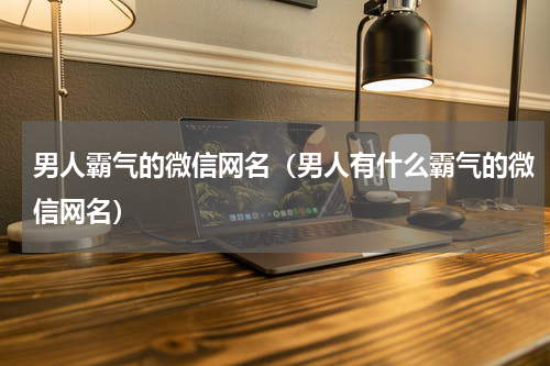 男人霸气的微信网名（男人有什么霸气的微信网名）