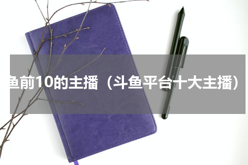 斗鱼前10的主播（斗鱼平台十大主播）