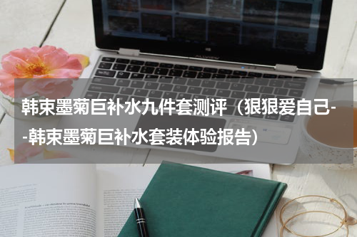 韩束墨菊巨补水九件套测评（狠狠爱自己--韩束墨菊巨补水套装体验报告）