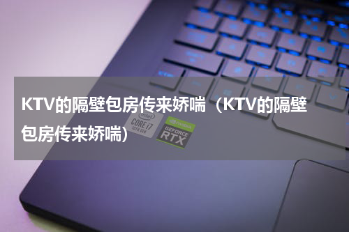 KTV的隔壁包房传来娇喘（KTV的隔壁包房传来娇喘）