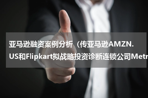 亚马逊融资案例分析（传亚马逊AMZN.US和Flipkart拟战略投资诊断连锁公司Metropolis）