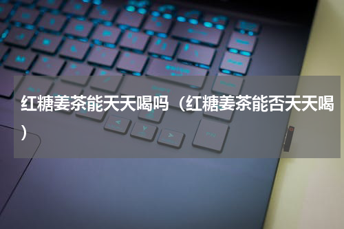 红糖姜茶能天天喝吗（红糖姜茶能否天天喝）