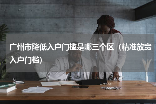 广州市降低入户门槛是哪三个区（精准放宽入户门槛）
