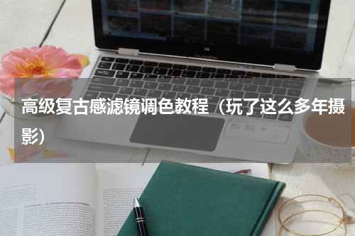 高级复古感滤镜调色教程（玩了这么多年摄影）