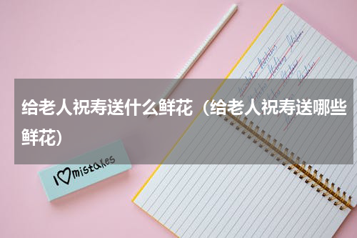给老人祝寿送什么鲜花（给老人祝寿送哪些鲜花）