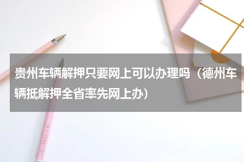 贵州车辆解押只要网上可以办理吗（德州车辆抵解押全省率先网上办）