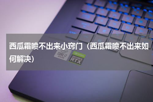 西瓜霜喷不出来小窍门（西瓜霜喷不出来如何解决）