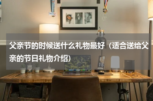 父亲节的时候送什么礼物最好（适合送给父亲的节日礼物介绍）