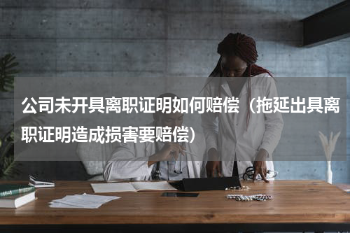 公司未开具离职证明如何赔偿（拖延出具离职证明造成损害要赔偿）