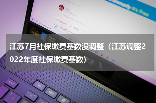 江苏7月社保缴费基数没调整（江苏调整2022年度社保缴费基数）