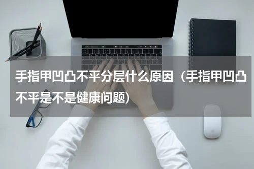 手指甲凹凸不平分层什么原因（手指甲凹凸不平是不是健康问题）