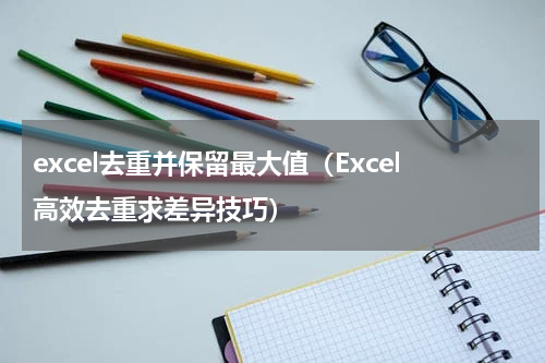 excel去重并保留最大值（Excel高效去重求差异技巧）