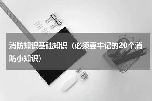 消防知识基础知识（必须要牢记的20个消防小知识）