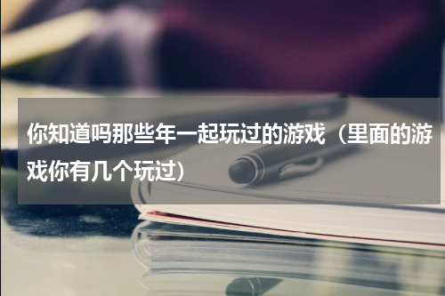 你知道吗那些年一起玩过的游戏（里面的游戏你有几个玩过）
