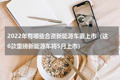 2022年有哪些合资新能源车要上市（这6款重磅新能源车将5月上市）