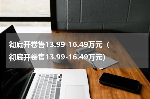 彻底开卷售13.99-16.49万元（彻底开卷售13.99-16.49万元）