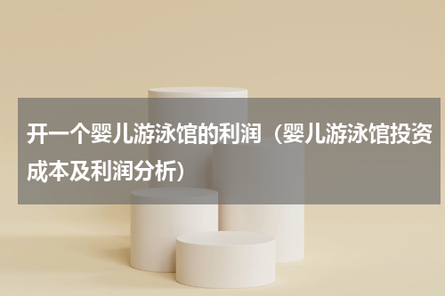 开一个婴儿游泳馆的利润（婴儿游泳馆投资成本及利润分析）