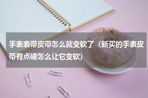 手表表带皮带怎么就变软了（新买的手表皮带有点硬怎么让它变软）