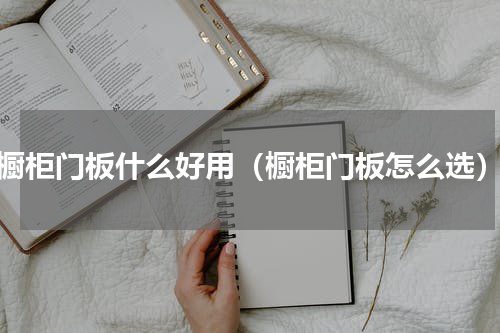 橱柜门板什么好用（橱柜门板怎么选）