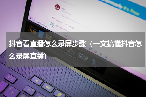 抖音看直播怎么录屏步骤（一文搞懂抖音怎么录屏直播）