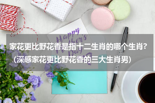 家花更比野花香是指十二生肖的哪个生肖?（深感家花更比野花香的三大生肖男）