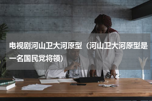 电视剧河山卫大河原型（河山卫大河原型是一名国民党将领）