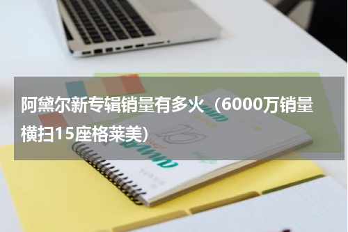 阿黛尔新专辑销量有多火（6000万销量横扫15座格莱美）
