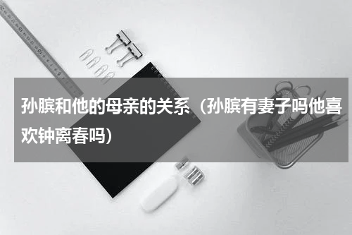 孙膑和他的母亲的关系（孙膑有妻子吗他喜欢钟离春吗）