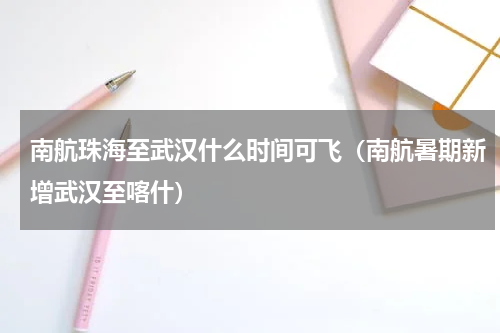 南航珠海至武汉什么时间可飞（南航暑期新增武汉至喀什）