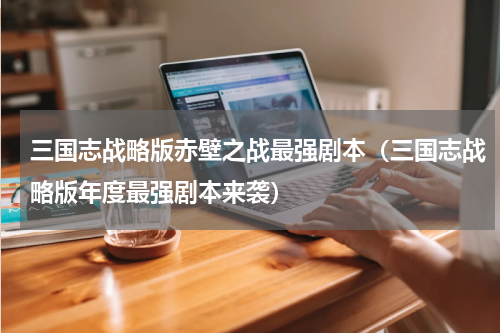 三国志战略版赤壁之战最强剧本（三国志战略版年度最强剧本来袭）