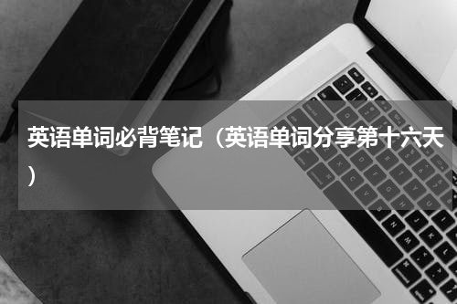 英语单词必背笔记（英语单词分享第十六天）