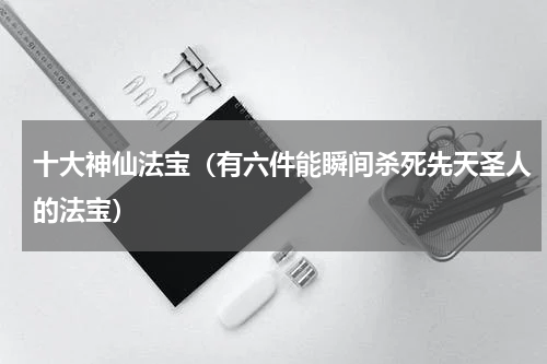 十大神仙法宝（有六件能瞬间杀死先天圣人的法宝）