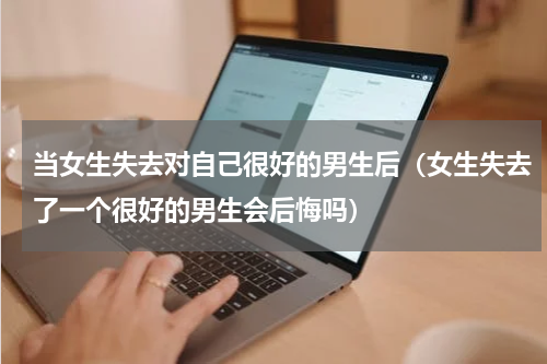 当女生失去对自己很好的男生后（女生失去了一个很好的男生会后悔吗）