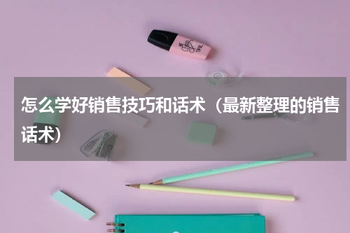 怎么学好销售技巧和话术（最新整理的销售话术）