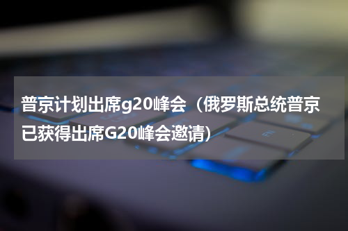 普京计划出席g20峰会（俄罗斯总统普京已获得出席G20峰会邀请）