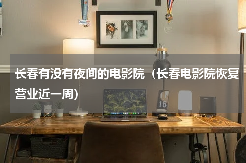 长春有没有夜间的电影院（长春电影院恢复营业近一周）