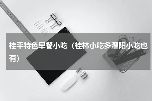 桂平特色早餐小吃（桂林小吃多灌阳小吃也有）