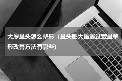 大厚鼻头怎么整形（鼻头肥大鼻翼过宽鼻整形改善方法有哪些）
