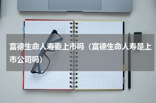 富德生命人寿要上市吗（富德生命人寿是上市公司吗）