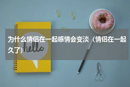 为什么情侣在一起感情会变淡（情侣在一起久了）