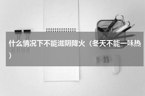 什么情况下不能滋阴降火（冬天不能一味热）