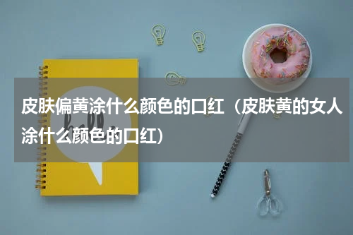 皮肤偏黄涂什么颜色的口红（皮肤黄的女人涂什么颜色的口红）
