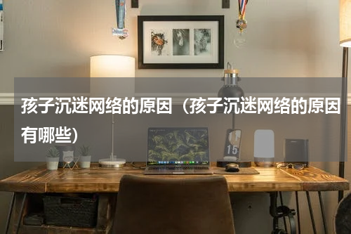 孩子沉迷网络的原因（孩子沉迷网络的原因有哪些）