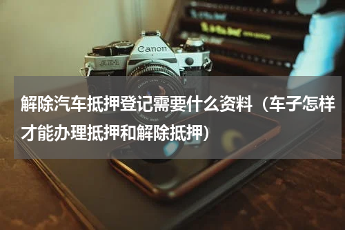 解除汽车抵押登记需要什么资料（车子怎样才能办理抵押和解除抵押）