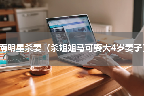 湖南明星杀妻（杀姐姐马可娶大4岁妻子）