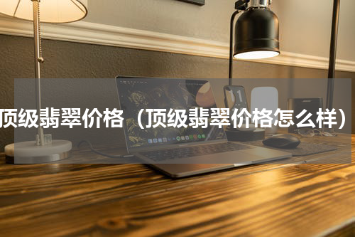 顶级翡翠价格（顶级翡翠价格怎么样）