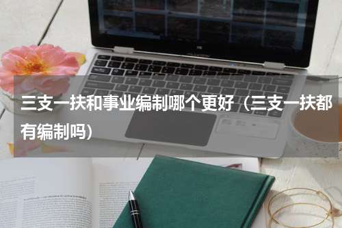 三支一扶和事业编制哪个更好（三支一扶都有编制吗）