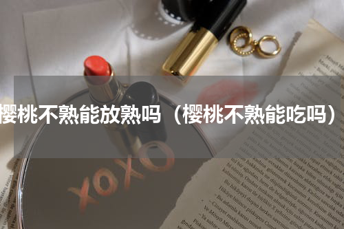樱桃不熟能放熟吗（樱桃不熟能吃吗）