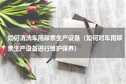 如何清洗车用尿素生产设备（如何对车用尿素生产设备进行维护保养）