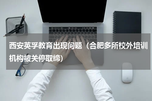 西安英孚教育出现问题（合肥多所校外培训机构被关停取缔）
